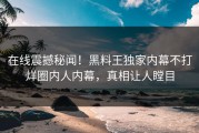 在线震撼秘闻！黑料王独家内幕不打烊圈内人内幕，真相让人瞠目