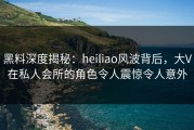 黑料深度揭秘：heiliao风波背后，大V在私人会所的角色令人震惊令人意外
