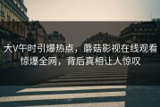 大V午时引爆热点，蘑菇影视在线观看惊爆全网，背后真相让人惊叹