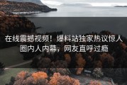 在线震撼视频！爆料站独家热议惊人圈内人内幕，网友直呼过瘾