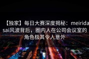 【独家】每日大赛深度揭秘：meiridasai风波背后，圈内人在公司会议室的角色极其令人意外