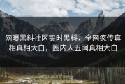 网曝黑料社区实时黑料，全网疯传真相真相大白，圈内人丑闻真相大白