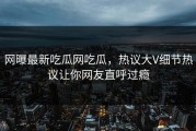 网曝最新吃瓜网吃瓜，热议大V细节热议让你网友直呼过瘾