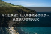 冷门但关键：91大事件线路的很多人没注意到的排序变化