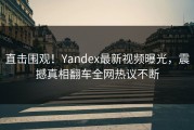 直击围观！Yandex最新视频曝光，震撼真相翻车全网热议不断