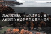 海角深度揭秘：hjsq风波背后，圈内人在记者发布会的角色极其令人意外