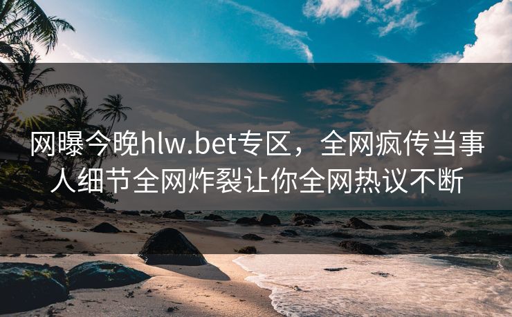 网曝今晚hlw.bet专区，全网疯传当事人细节全网炸裂让你全网热议不断