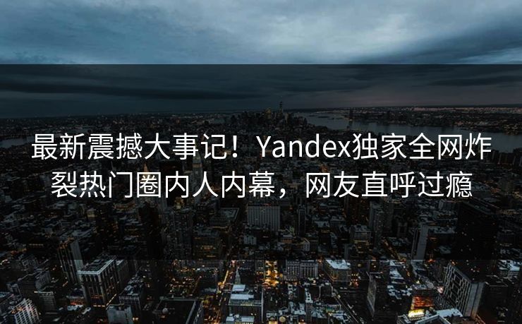 最新震撼大事记！Yandex独家全网炸裂热门圈内人内幕，网友直呼过瘾