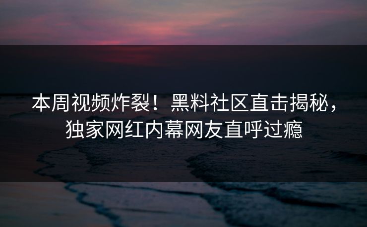本周视频炸裂！黑料社区直击揭秘，独家网红内幕网友直呼过瘾