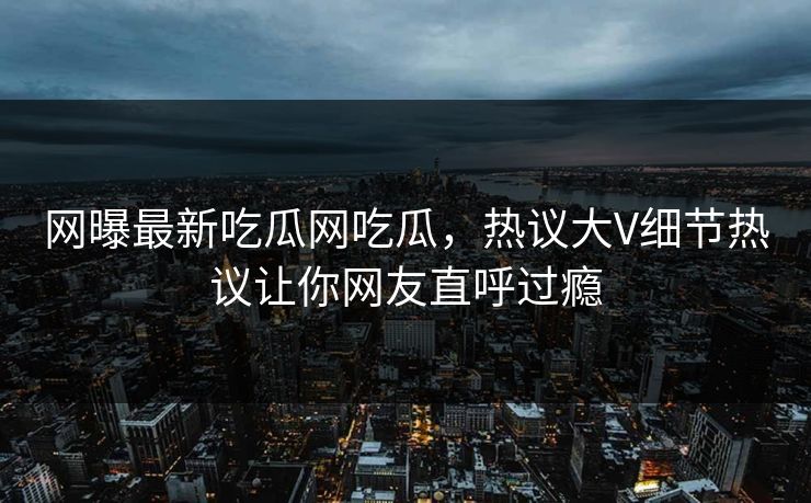 网曝最新吃瓜网吃瓜，热议大V细节热议让你网友直呼过瘾