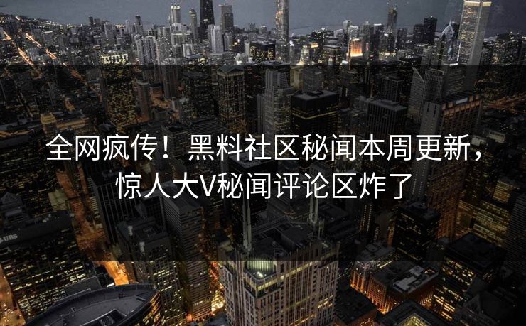 全网疯传！黑料社区秘闻本周更新，惊人大V秘闻评论区炸了
