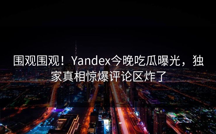 围观围观！Yandex今晚吃瓜曝光，独家真相惊爆评论区炸了