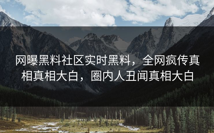 网曝黑料社区实时黑料，全网疯传真相真相大白，圈内人丑闻真相大白