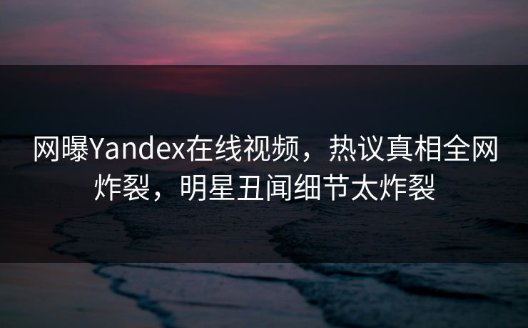 网曝Yandex在线视频，热议真相全网炸裂，明星丑闻细节太炸裂