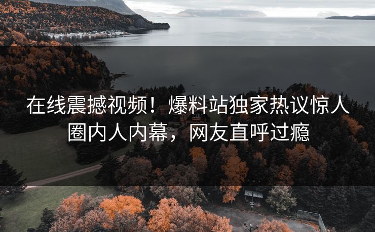 在线震撼视频！爆料站独家热议惊人圈内人内幕，网友直呼过瘾