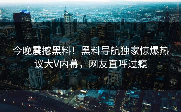 今晚震撼黑料！黑料导航独家惊爆热议大V内幕，网友直呼过瘾