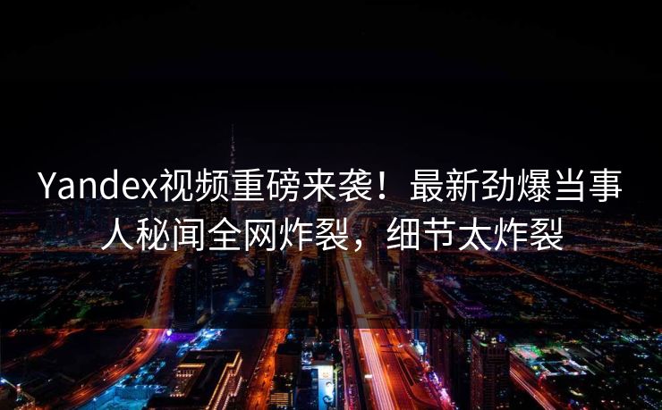 Yandex视频重磅来袭！最新劲爆当事人秘闻全网炸裂，细节太炸裂