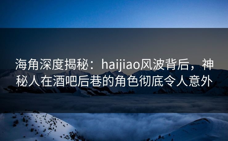 海角深度揭秘：haijiao风波背后，神秘人在酒吧后巷的角色彻底令人意外