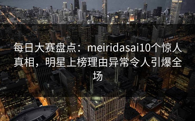 每日大赛盘点：meiridasai10个惊人真相，明星上榜理由异常令人引爆全场