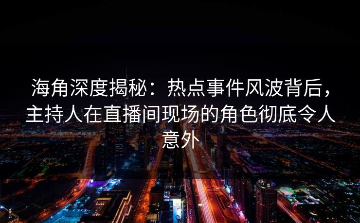 海角深度揭秘：热点事件风波背后，主持人在直播间现场的角色彻底令人意外