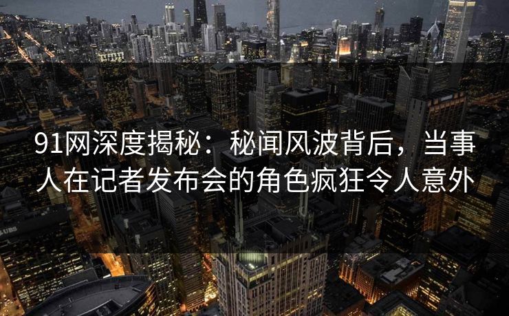 91网深度揭秘：秘闻风波背后，当事人在记者发布会的角色疯狂令人意外