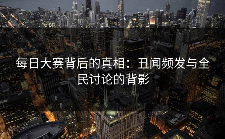 每日大赛背后的真相：丑闻频发与全民讨论的背影