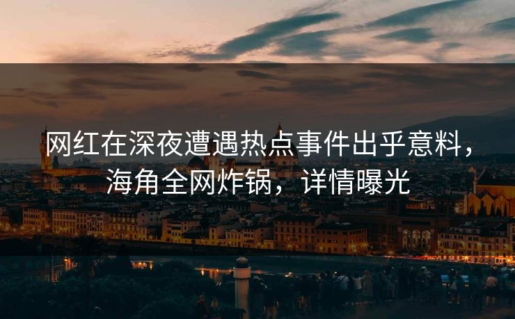 网红在深夜遭遇热点事件出乎意料，海角全网炸锅，详情曝光