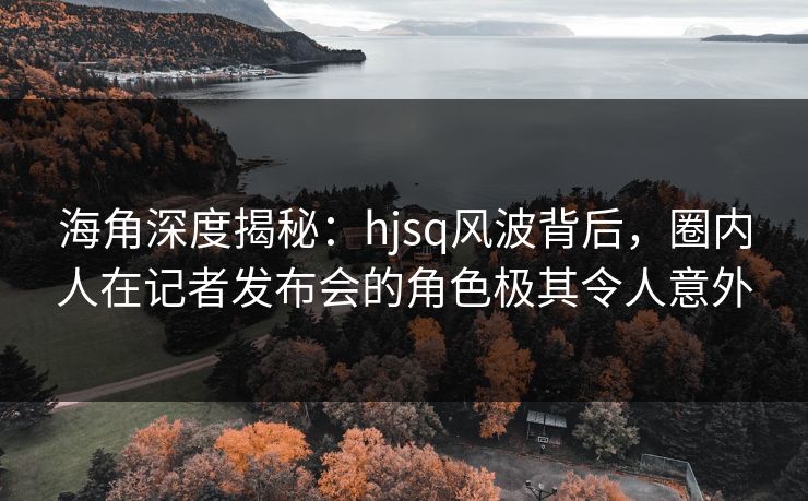 海角深度揭秘:hjsq风波背后,圈内人在记者发布会的角色极其令人意外 海角深度揭秘:hjsq风波背后,圈内人在记者发布会的角色极其令人意外