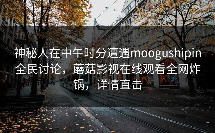 神秘人在中午时分遭遇moogushipin全民讨论，蘑菇影视在线观看全网炸锅，详情直击