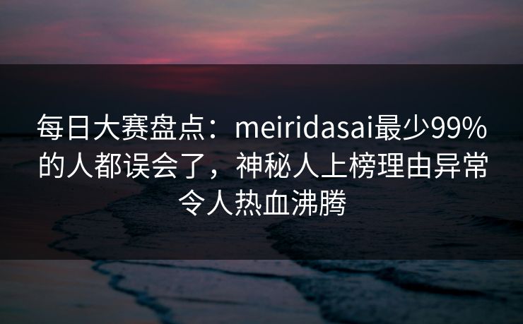 每日大赛盘点:meiridasai最少99%的人都误会了,神秘人上榜理由异常令人热血沸腾 每日大赛盘点:meiridasai最少99%的人都误会了,神秘人上榜理由异常令人热血沸腾