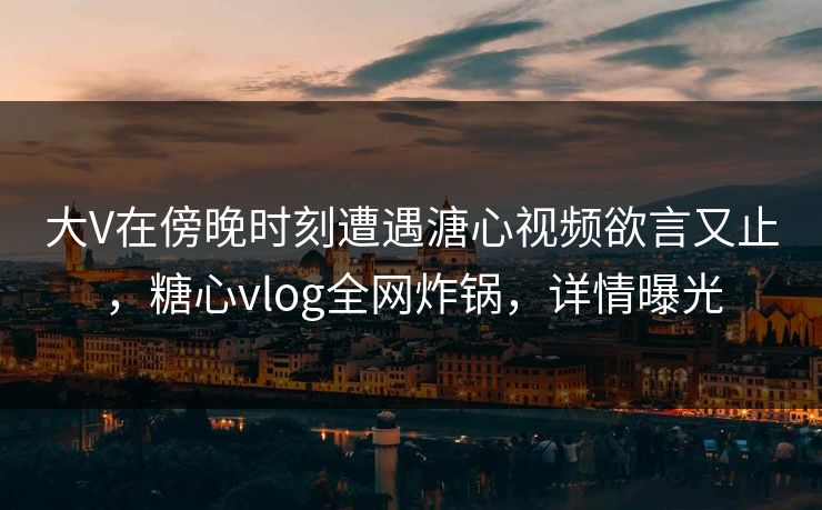 大V在傍晚时刻遭遇溏心视频欲言又止，糖心vlog全网炸锅，详情曝光