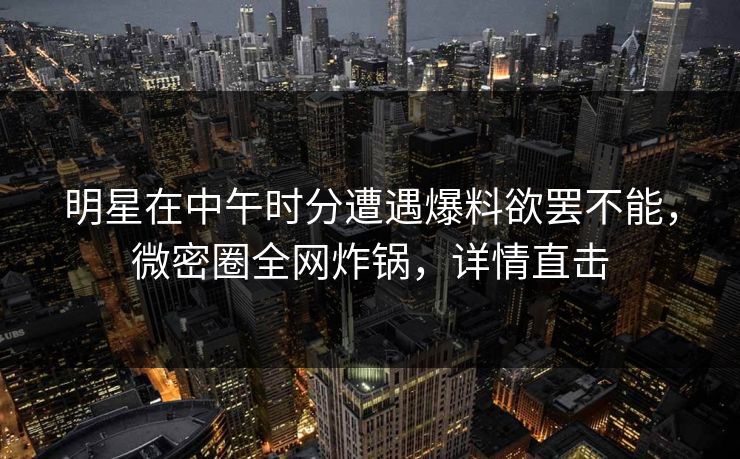 明星在中午时分遭遇爆料欲罢不能，微密圈全网炸锅，详情直击