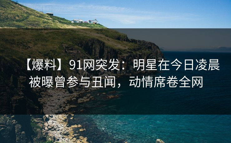 【爆料】91网突发:明星在今日凌晨被曝曾参与丑闻,动情席卷全网 【爆料】91网突发:明星在今日凌晨被曝曾参与丑闻,动情席卷全网