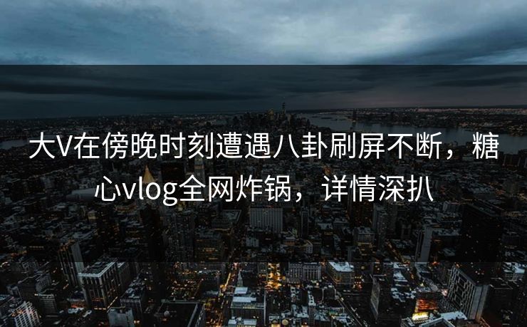 大V在傍晚时刻遭遇八卦刷屏不断,糖心vlog全网炸锅,详情深扒 大V在傍晚时刻遭遇八卦刷屏不断,糖心vlog全网炸锅,详情深扒