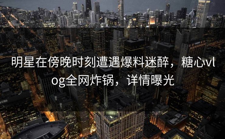 明星在傍晚时刻遭遇爆料迷醉,糖心vlog全网炸锅,详情曝光 明星在傍晚时刻遭遇爆料迷醉,糖心vlog全网炸锅,详情曝光