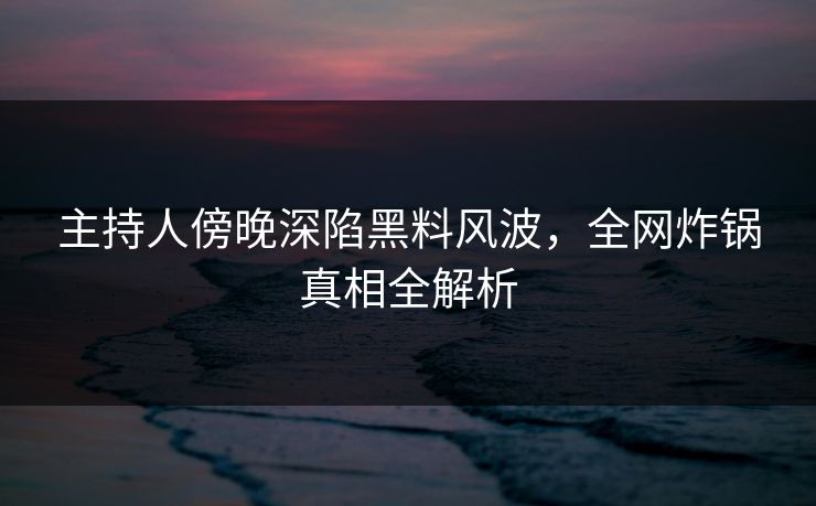 主持人傍晚深陷黑料风波,全网炸锅真相全解析 主持人傍晚深陷黑料风波,全网炸锅真相全解析