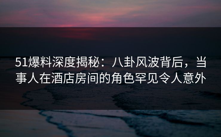 51爆料深度揭秘：八卦风波背后，当事人在酒店房间的角色罕见令人意外