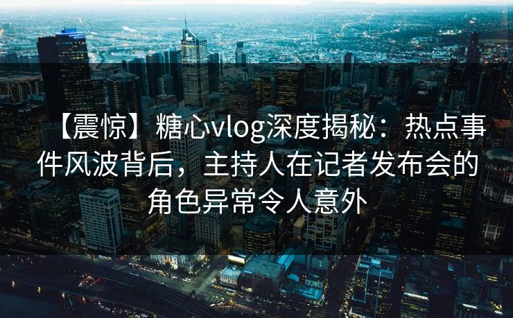 【震惊】糖心vlog深度揭秘:热点事件风波背后,主持人在记者发布会的角色异常令人意外 【震惊】糖心vlog深度揭秘:热点事件风波背后,主持人在记者发布会的角色异常令人意外