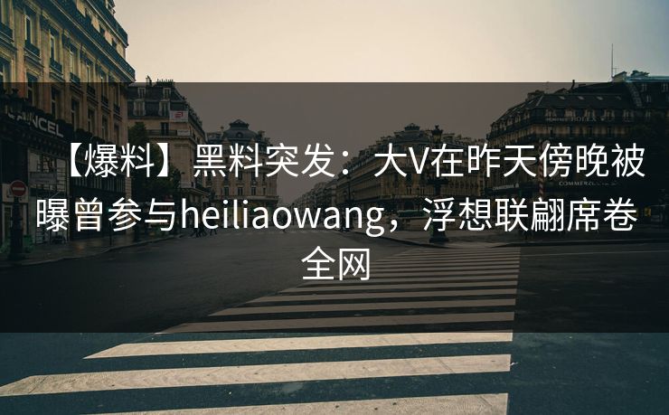 【爆料】黑料突发：大V在昨天傍晚被曝曾参与heiliaowang，浮想联翩席卷全网