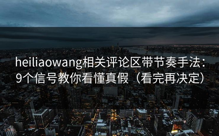 heiliaowang相关评论区带节奏手法：9个信号教你看懂真假（看完再决定）