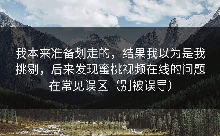 我本来准备划走的，结果我以为是我挑剔，后来发现蜜桃视频在线的问题在常见误区（别被误导）