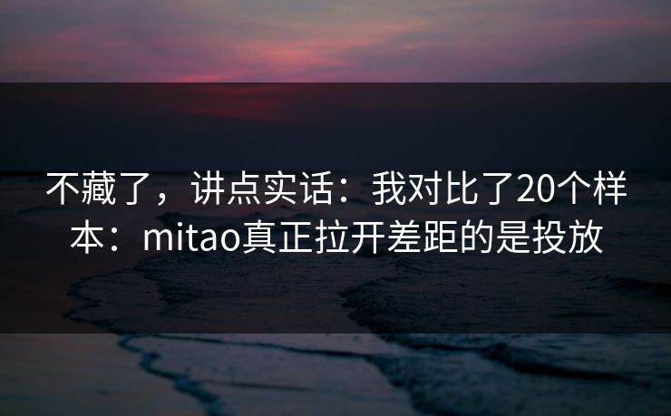 不藏了，讲点实话：我对比了20个样本：mitao真正拉开差距的是投放